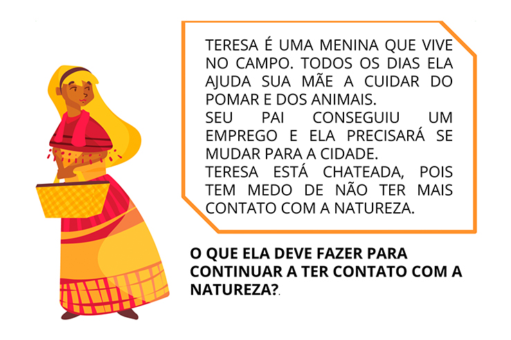 Teresa &eacute; uma menina que vive no campo. Todos os dias ela ajuda sua m&atilde;e a cuidar do pomar e dos animais. Seu pai conseguiu um emprego e ela precisar&aacute; se mudar para a cidade. Teresa est&aacute; chateada, pois tem medo de n&atilde;o ter mais contato com a natureza. O que ela deve fazer para continuar a ter contato com a natureza?