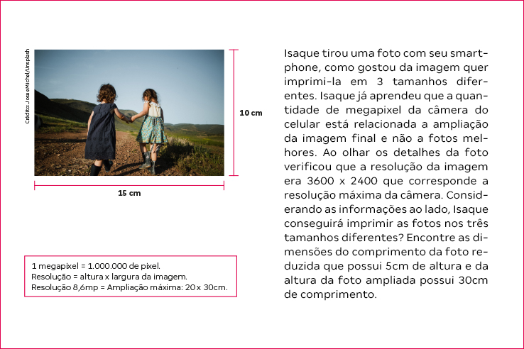 Isaque tirou uma foto com seu smartphone, como gostou da imagem quer imprimi-la em 3 tamanhos diferentes. Isaque j&aacute; aprendeu que a quantidade de megapixel da c&acirc;mera do celular est&aacute; relacionada a amplia&ccedil;&atilde;o da imagem final e n&atilde;o a fotos melhores. Ao olhar os detalhes da foto verificou que a resolu&ccedil;&atilde;o da imagem era ?3600 x 2400 que corresponde a resolu&ccedil;&atilde;o m&aacute;xima da c&acirc;mera. Considerando as informa&ccedil;&otilde;es ao lado, Isaque conseguir&aacute; imprimir as fotos nos tr&ecirc;s tamanhos diferentes? Encontre as dimens&otilde;es do comprimento da foto reduzida que possui 5cm de altura e da altura da foto ampliada possui 30cm de comprimento.