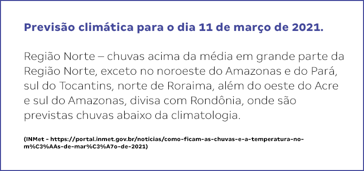 Previs&atilde;o clim&aacute;tica para o dia 11 de mar&ccedil;o de 2021.   Regi&atilde;o Norte &ndash; chuvas acima da m&eacute;dia em grande parte da Regi&atilde;o Norte, exceto no noroeste do Amazonas e do Par&aacute;, sul do Tocantins, norte de Roraima, al&eacute;m do oeste do Acre e sul do Amazonas, divisa com Rond&ocirc;nia, onde s&atilde;o previstas chuvas abaixo da climatologia.